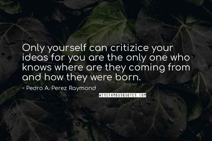 Pedro A. Perez Raymond quotes: Only yourself can critizice your ideas for you are the only one who knows where are they coming from and how they were born.