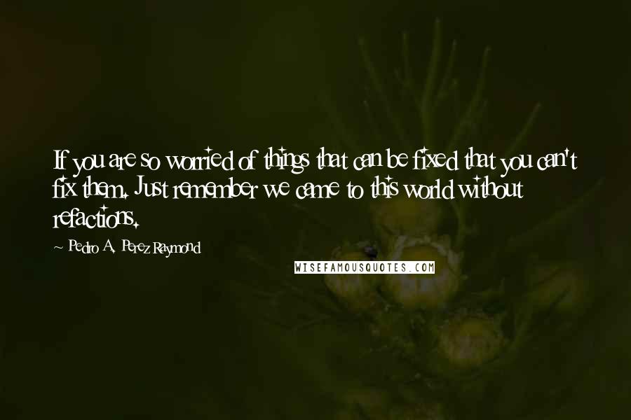 Pedro A. Perez Raymond quotes: If you are so worried of things that can be fixed that you can't fix them. Just remember we came to this world without refactions. Pedro A. Perez Raymond quotes: If you are so worried of things that can be fixed that you can't fix them. Just remember we came to this world without refactions.