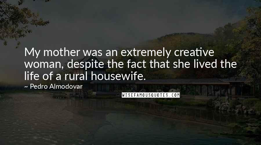 Pedro Almodovar quotes: My mother was an extremely creative woman, despite the fact that she lived the life of a rural housewife.