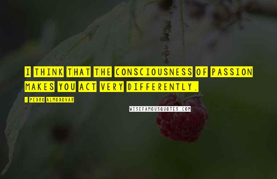 Pedro Almodovar quotes: I think that the consciousness of passion makes you act very differently.