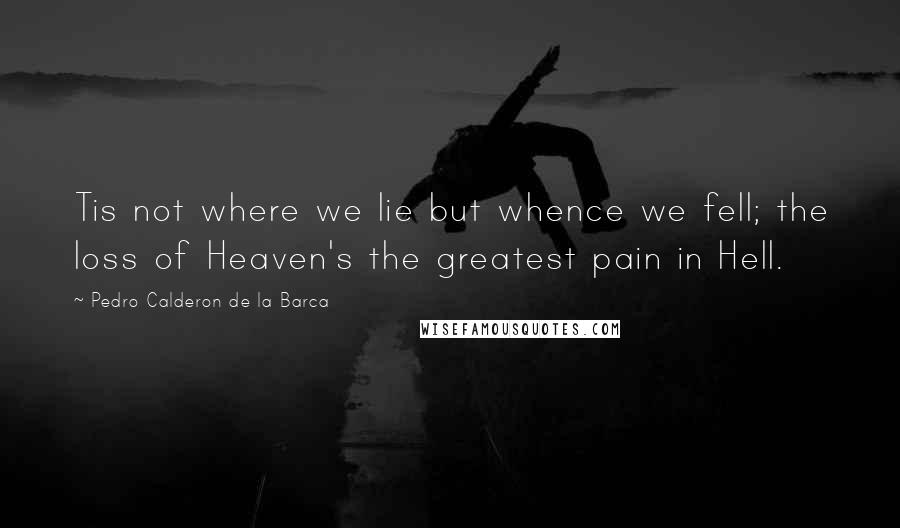 Pedro Calderon De La Barca quotes: Tis not where we lie but whence we fell; the loss of Heaven's the greatest pain in Hell.