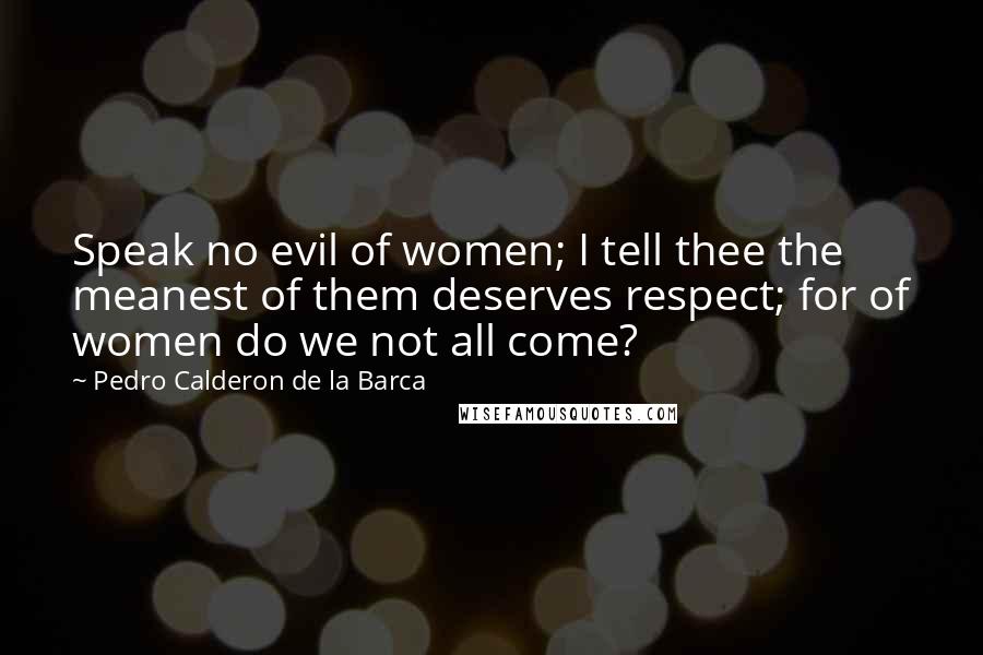 Pedro Calderon De La Barca quotes: Speak no evil of women; I tell thee the meanest of them deserves respect; for of women do we not all come?