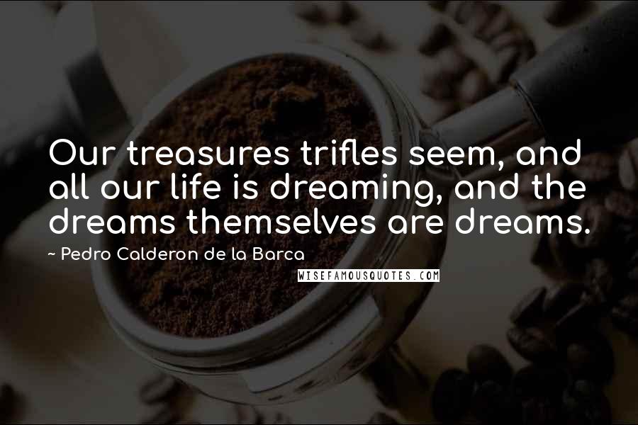 Pedro Calderon De La Barca quotes: Our treasures trifles seem, and all our life is dreaming, and the dreams themselves are dreams.