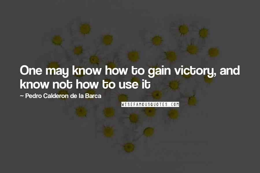 Pedro Calderon De La Barca quotes: One may know how to gain victory, and know not how to use it