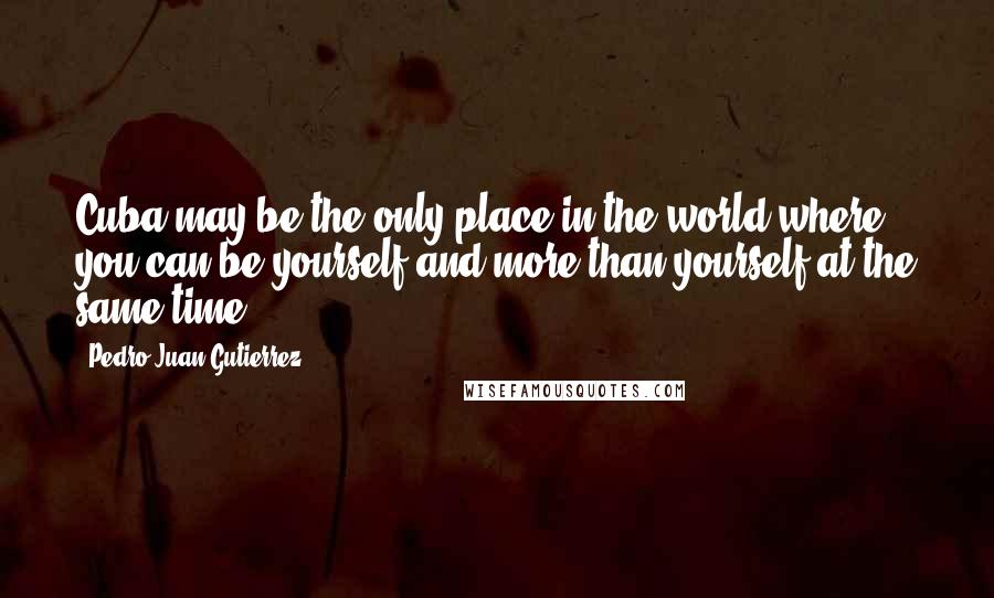 Pedro Juan Gutierrez quotes: Cuba may be the only place in the world where you can be yourself and more than yourself at the same time