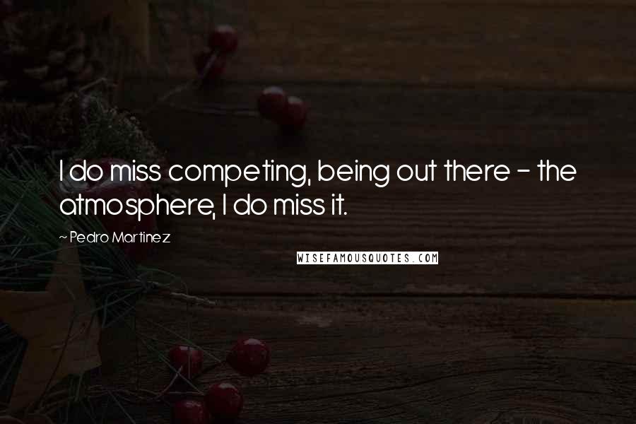 Pedro Martinez quotes: I do miss competing, being out there - the atmosphere, I do miss it.