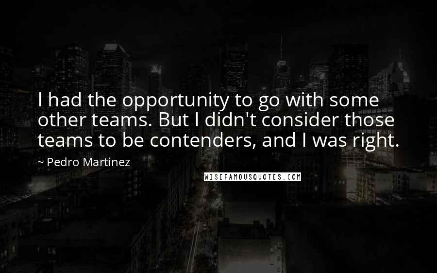 Pedro Martinez quotes: I had the opportunity to go with some other teams. But I didn't consider those teams to be contenders, and I was right.