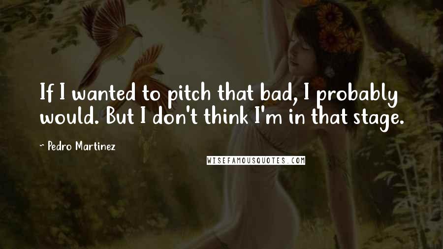 Pedro Martinez quotes: If I wanted to pitch that bad, I probably would. But I don't think I'm in that stage.