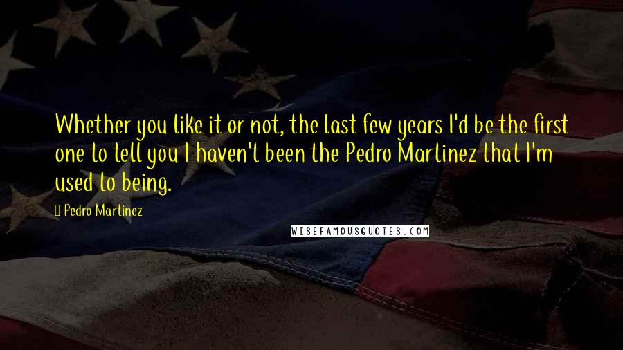 Pedro Martinez quotes: Whether you like it or not, the last few years I'd be the first one to tell you I haven't been the Pedro Martinez that I'm used to being.