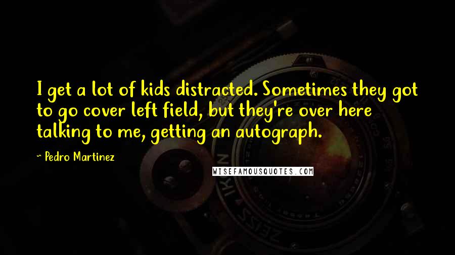 Pedro Martinez quotes: I get a lot of kids distracted. Sometimes they got to go cover left field, but they're over here talking to me, getting an autograph.