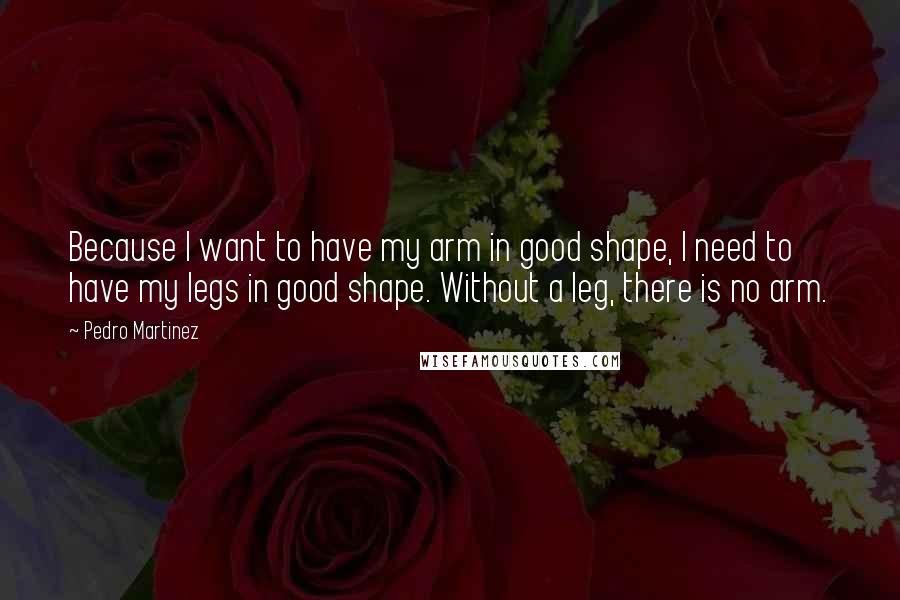 Pedro Martinez quotes: Because I want to have my arm in good shape, I need to have my legs in good shape. Without a leg, there is no arm.