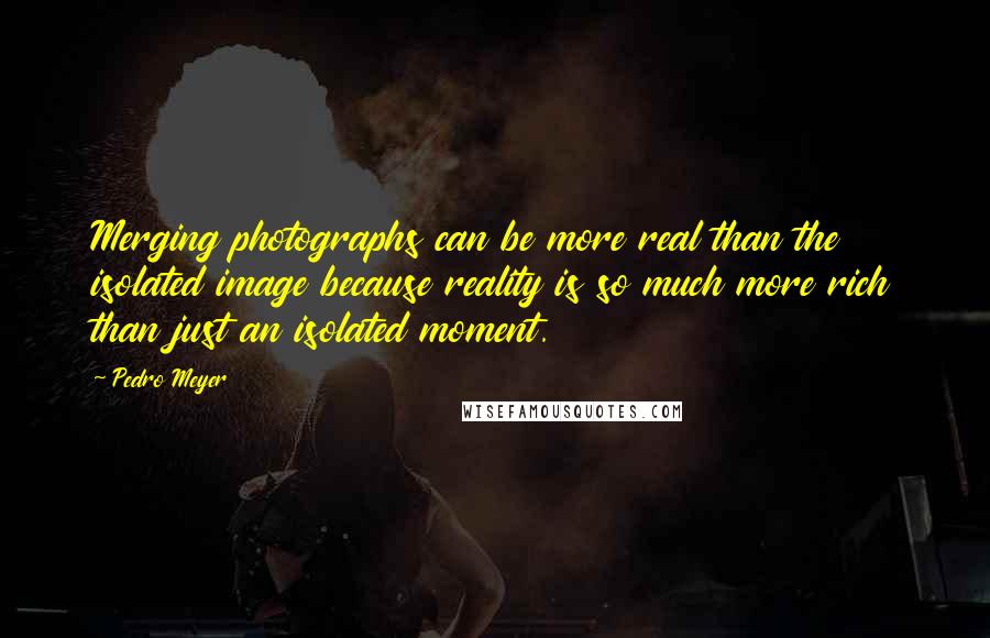Pedro Meyer quotes: Merging photographs can be more real than the isolated image because reality is so much more rich than just an isolated moment.