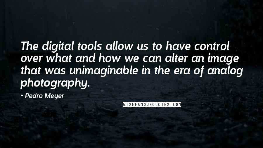 Pedro Meyer quotes: The digital tools allow us to have control over what and how we can alter an image that was unimaginable in the era of analog photography.