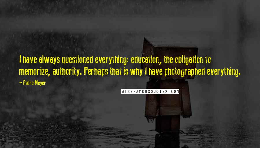 Pedro Meyer quotes: I have always questioned everything: education, the obligation to memorize, authority. Perhaps that is why I have photographed everything.