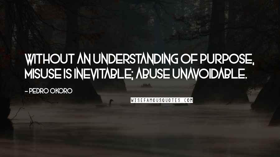Pedro Okoro quotes: Without an understanding of purpose, misuse is inevitable; abuse unavoidable.