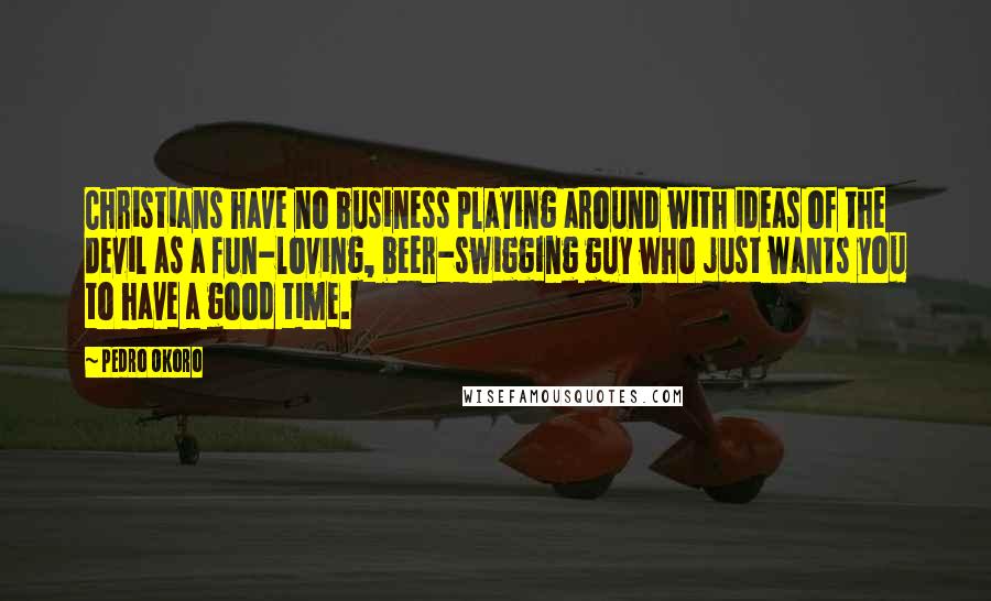 Pedro Okoro quotes: Christians have no business playing around with ideas of the devil as a fun-loving, beer-swigging guy who just wants you to have a good time. Pedro Okoro quotes: Christians have no business playing around with ideas of the devil as a fun-loving, beer-swigging guy who just wants you to have a good time.