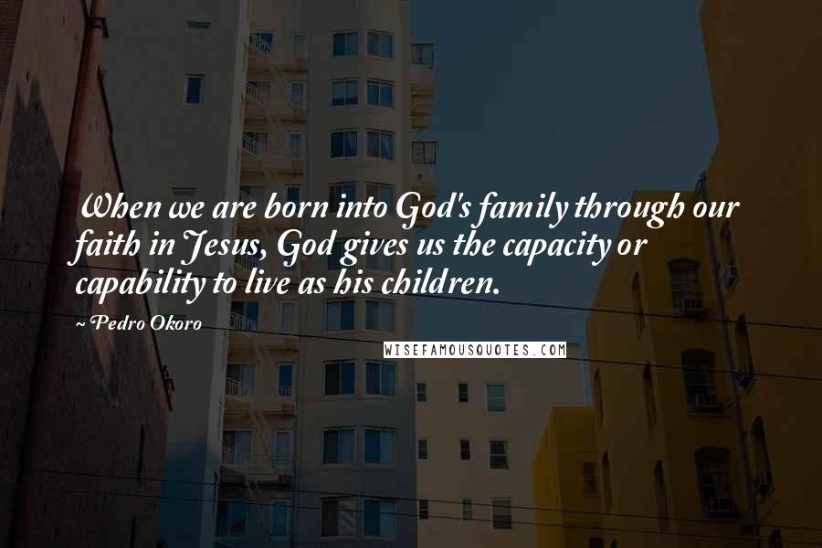 Pedro Okoro quotes: When we are born into God's family through our faith in Jesus, God gives us the capacity or capability to live as his children.
