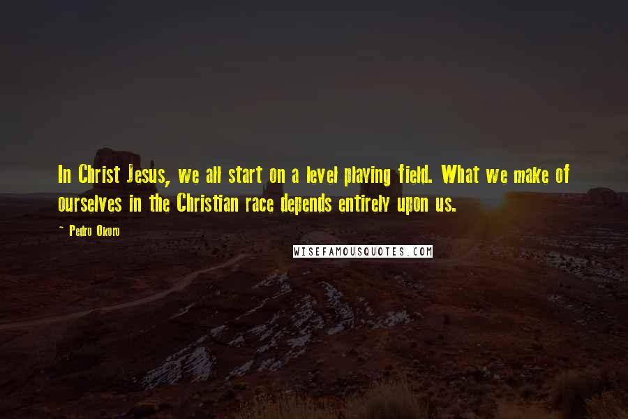 Pedro Okoro quotes: In Christ Jesus, we all start on a level playing field. What we make of ourselves in the Christian race depends entirely upon us. Pedro Okoro quotes: In Christ Jesus, we all start on a level playing field. What we make of ourselves in the Christian race depends entirely upon us.