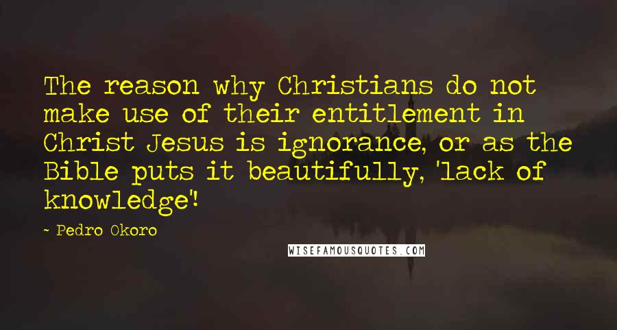 Pedro Okoro quotes: The reason why Christians do not make use of their entitlement in Christ Jesus is ignorance, or as the Bible puts it beautifully, 'lack of knowledge'!