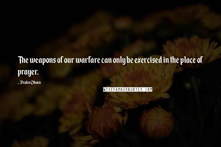Pedro Okoro quotes: The weapons of our warfare can only be exercised in the place of prayer.