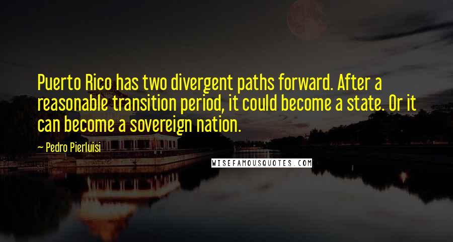 Pedro Pierluisi quotes: Puerto Rico has two divergent paths forward. After a reasonable transition period, it could become a state. Or it can become a sovereign nation. Pedro Pierluisi quotes: Puerto Rico has two divergent paths forward. After a reasonable transition period, it could become a state. Or it can become a sovereign nation.
