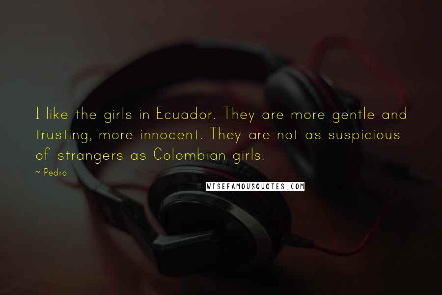 Pedro quotes: I like the girls in Ecuador. They are more gentle and trusting, more innocent. They are not as suspicious of strangers as Colombian girls.