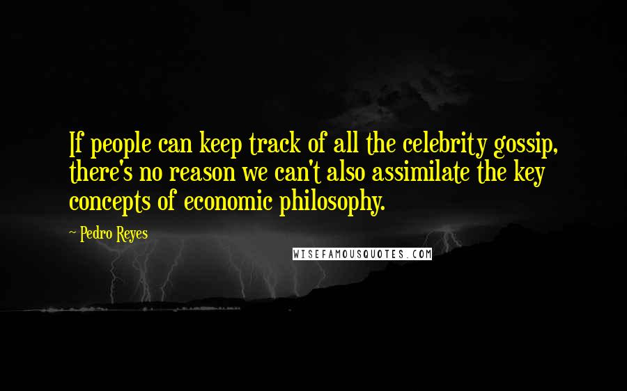 Pedro Reyes quotes: If people can keep track of all the celebrity gossip, there's no reason we can't also assimilate the key concepts of economic philosophy. Pedro Reyes quotes: If people can keep track of all the celebrity gossip, there's no reason we can't also assimilate the key concepts of economic philosophy.