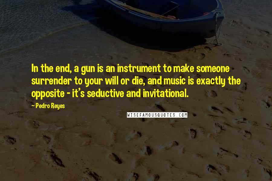 Pedro Reyes quotes: In the end, a gun is an instrument to make someone surrender to your will or die, and music is exactly the opposite - it's seductive and invitational. Pedro Reyes quotes: In the end, a gun is an instrument to make someone surrender to your will or die, and music is exactly the opposite - it's seductive and invitational.