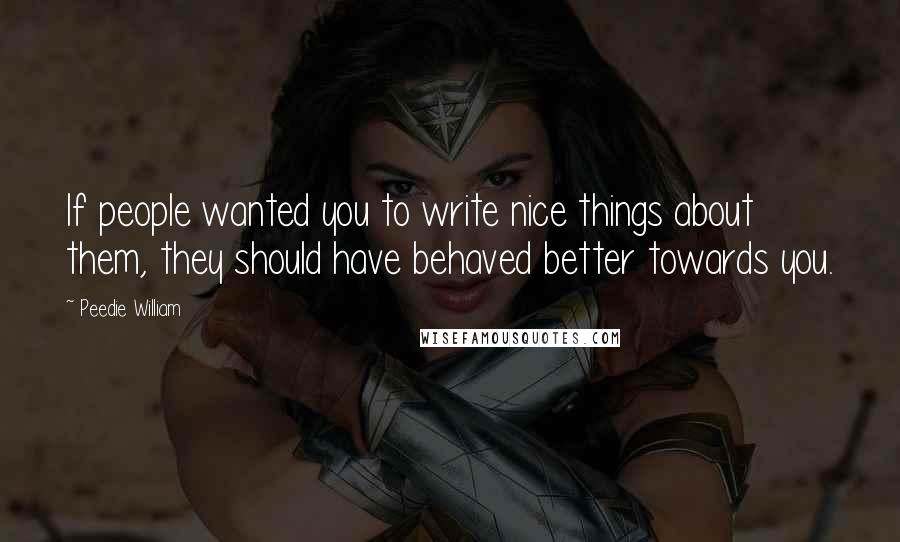 Peedie William quotes: If people wanted you to write nice things about them, they should have behaved better towards you. Peedie William quotes: If people wanted you to write nice things about them, they should have behaved better towards you.