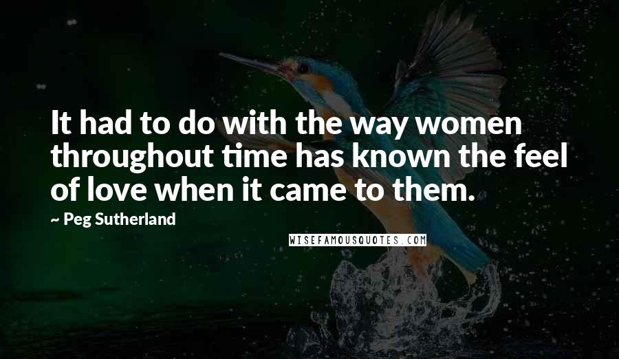 Peg Sutherland quotes: It had to do with the way women throughout time has known the feel of love when it came to them.