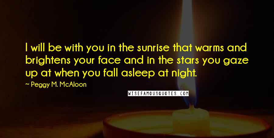 Peggy M. McAloon quotes: I will be with you in the sunrise that warms and brightens your face and in the stars you gaze up at when you fall asleep at night.