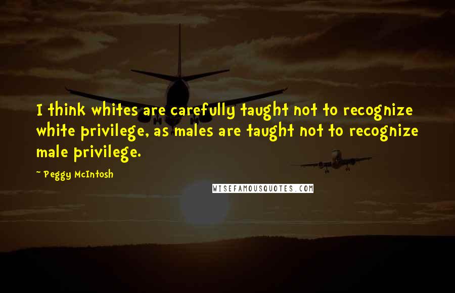 Peggy McIntosh quotes: I think whites are carefully taught not to recognize white privilege, as males are taught not to recognize male privilege.