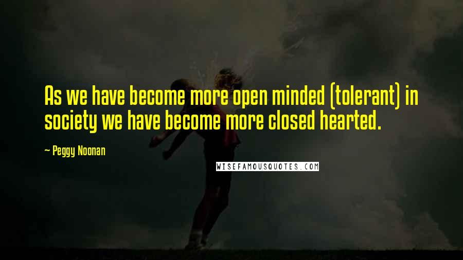 Peggy Noonan quotes: As we have become more open minded (tolerant) in society we have become more closed hearted.