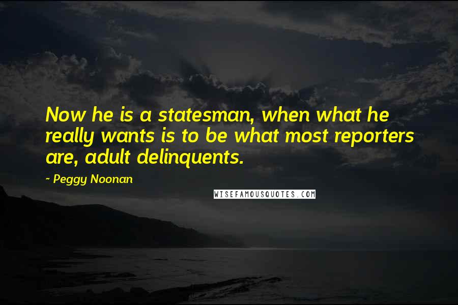 Peggy Noonan quotes: Now he is a statesman, when what he really wants is to be what most reporters are, adult delinquents.