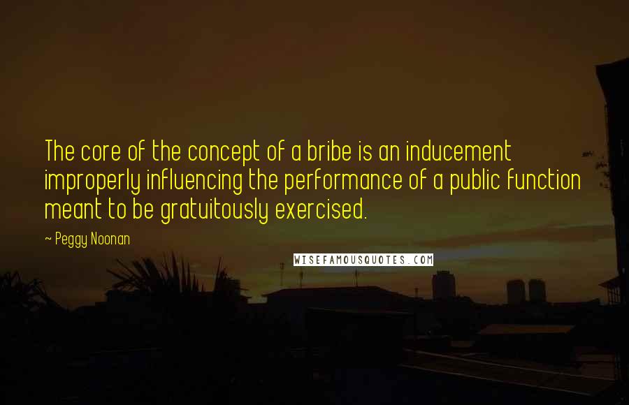 Peggy Noonan quotes: The core of the concept of a bribe is an inducement improperly influencing the performance of a public function meant to be gratuitously exercised.