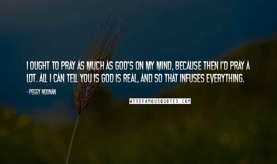 Peggy Noonan quotes: I ought to pray as much as God's on my mind, because then I'd pray a lot. All I can tell you is God is real, and so that infuses