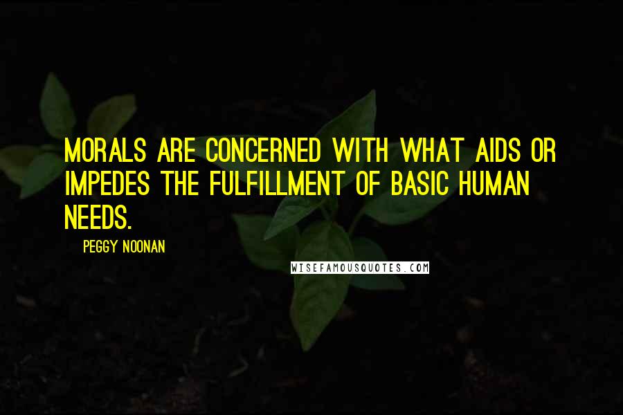 Peggy Noonan quotes: Morals are concerned with what aids or impedes the fulfillment of basic human needs.