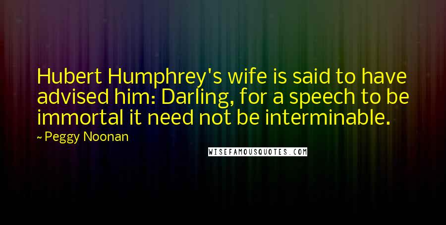 Peggy Noonan quotes: Hubert Humphrey's wife is said to have advised him: Darling, for a speech to be immortal it need not be interminable.