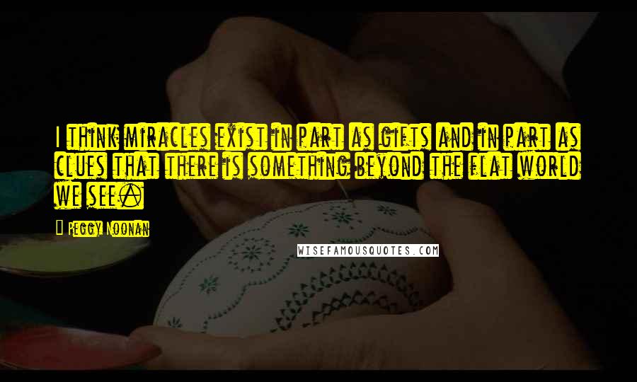 Peggy Noonan quotes: I think miracles exist in part as gifts and in part as clues that there is something beyond the flat world we see.