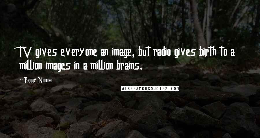 Peggy Noonan quotes: TV gives everyone an image, but radio gives birth to a million images in a million brains.