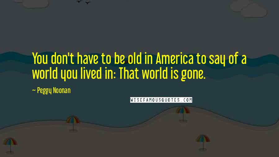 Peggy Noonan quotes: You don't have to be old in America to say of a world you lived in: That world is gone.