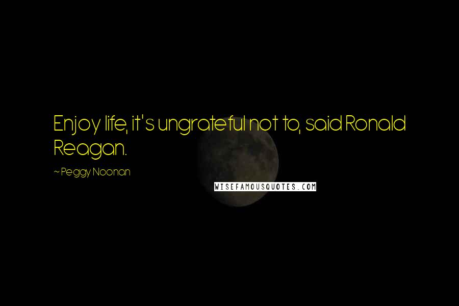 Peggy Noonan quotes: Enjoy life, it's ungrateful not to, said Ronald Reagan.
