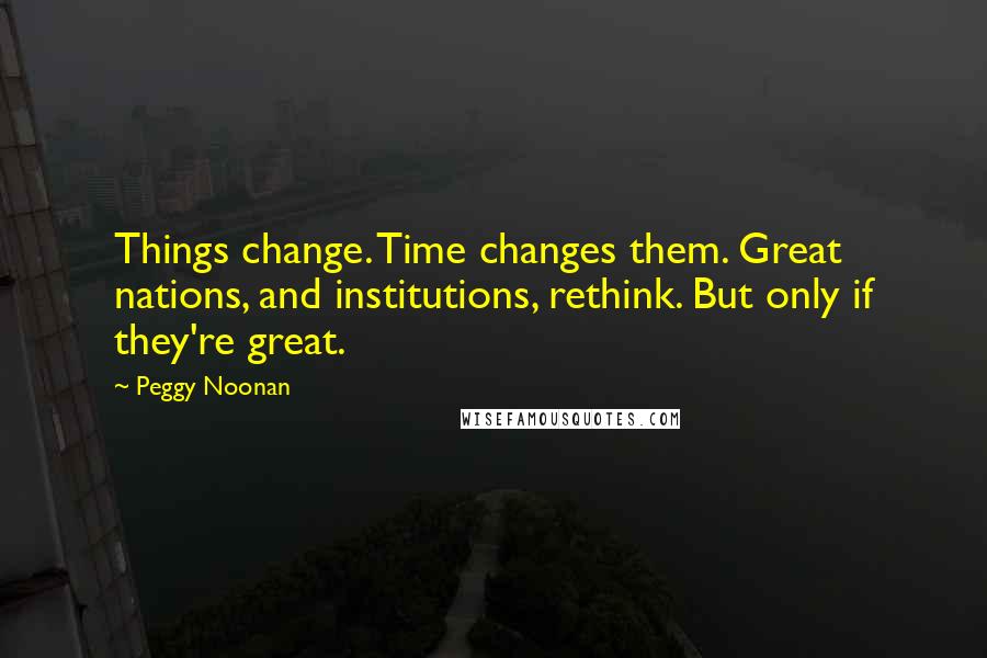 Peggy Noonan quotes: Things change. Time changes them. Great nations, and institutions, rethink. But only if they're great.