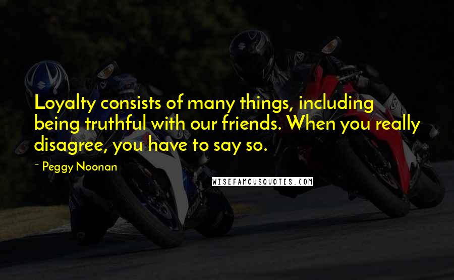 Peggy Noonan quotes: Loyalty consists of many things, including being truthful with our friends. When you really disagree, you have to say so.