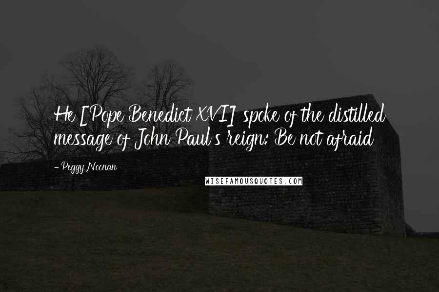 Peggy Noonan quotes: He [Pope Benedict XVI] spoke of the distilled message of John Paul's reign: Be not afraid