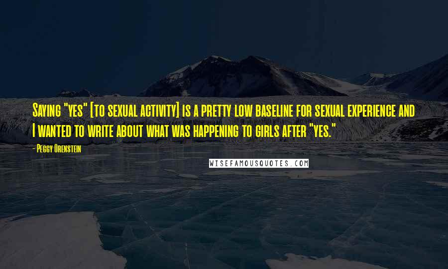 Peggy Orenstein quotes: Saying "yes" [to sexual activity] is a pretty low baseline for sexual experience and I wanted to write about what was happening to girls after "yes."