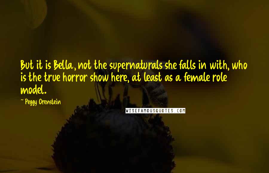 Peggy Orenstein quotes: But it is Bella, not the supernaturals she falls in with, who is the true horror show here, at least as a female role model. Peggy Orenstein quotes: But it is Bella, not the supernaturals she falls in with, who is the true horror show here, at least as a female role model.