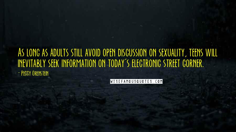 Peggy Orenstein quotes: As long as adults still avoid open discussion on sexuality, teens will inevitably seek information on today's electronic street corner.