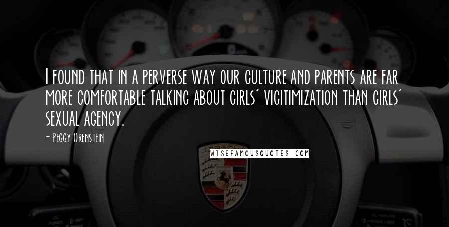 Peggy Orenstein quotes: I found that in a perverse way our culture and parents are far more comfortable talking about girls' vicitimization than girls' sexual agency.