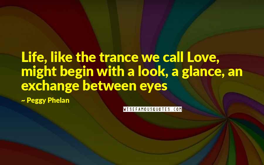 Peggy Phelan quotes: Life, like the trance we call Love, might begin with a look, a glance, an exchange between eyes